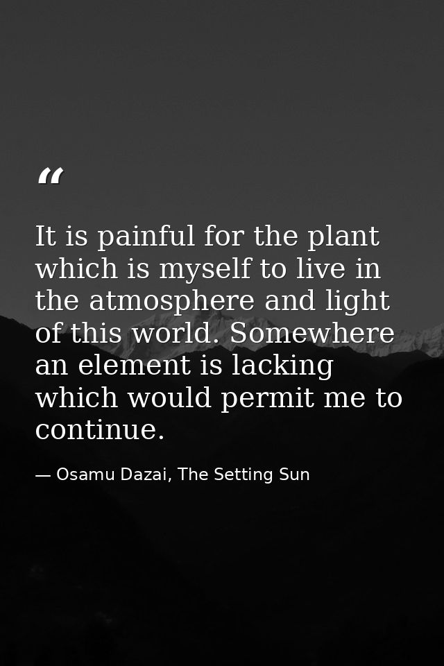 It is painful for the plant which is myself to live in the atmosphere and light of this world. Somewhere an element is l — Osamu Dazai, The Setting Sun