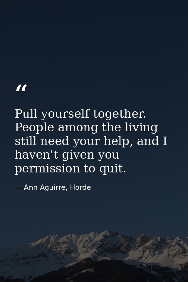 Pull yourself together. People among the living still need your help, and I haven't given you permission to quit. — Ann Aguirre, Horde