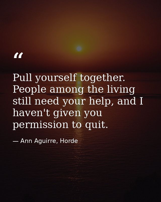 Pull yourself together. People among the living still need your help, and I haven't given you permission to quit. — Ann Aguirre, Horde