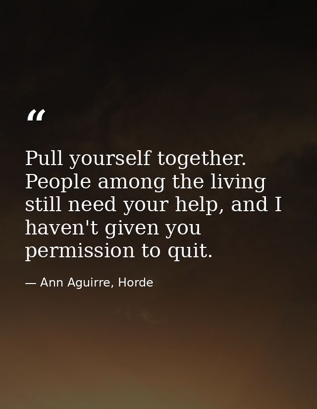 Pull yourself together. People among the living still need your help, and I haven't given you permission to quit. — Ann Aguirre, Horde
