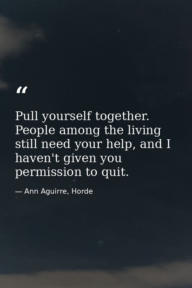 Pull yourself together. People among the living still need your help, and I haven't given you permission to quit. — Ann Aguirre, Horde