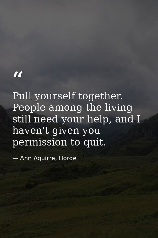 Pull yourself together. People among the living still need your help, and I haven't given you permission to quit. — Ann Aguirre, Horde