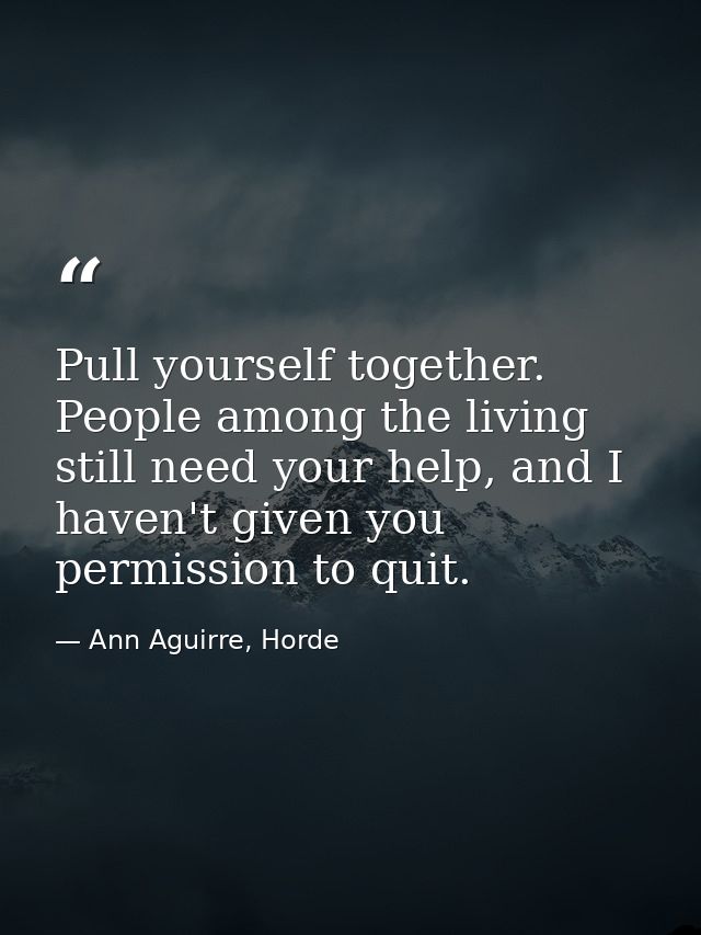 Pull yourself together. People among the living still need your help, and I haven't given you permission to quit. — Ann Aguirre, Horde