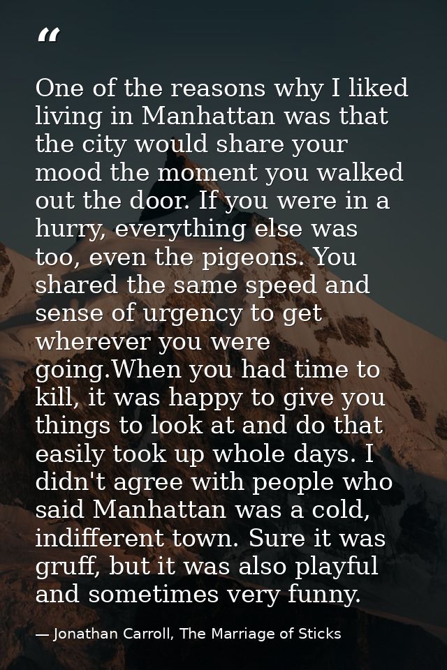 One of the reasons why I liked living in Manhattan was that the city would share your mood the moment you walked out the — Jonathan Carroll, The Marriage of Sticks