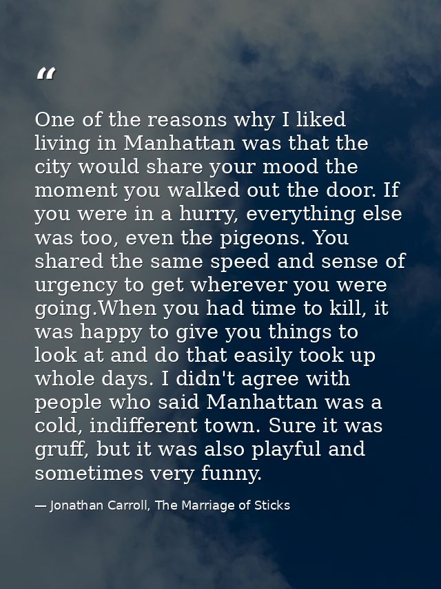 One of the reasons why I liked living in Manhattan was that the city would share your mood the moment you walked out the — Jonathan Carroll, The Marriage of Sticks