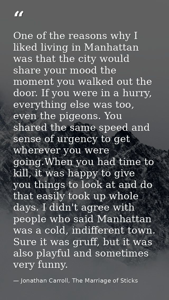 One of the reasons why I liked living in Manhattan was that the city would share your mood the moment you walked out the — Jonathan Carroll, The Marriage of Sticks