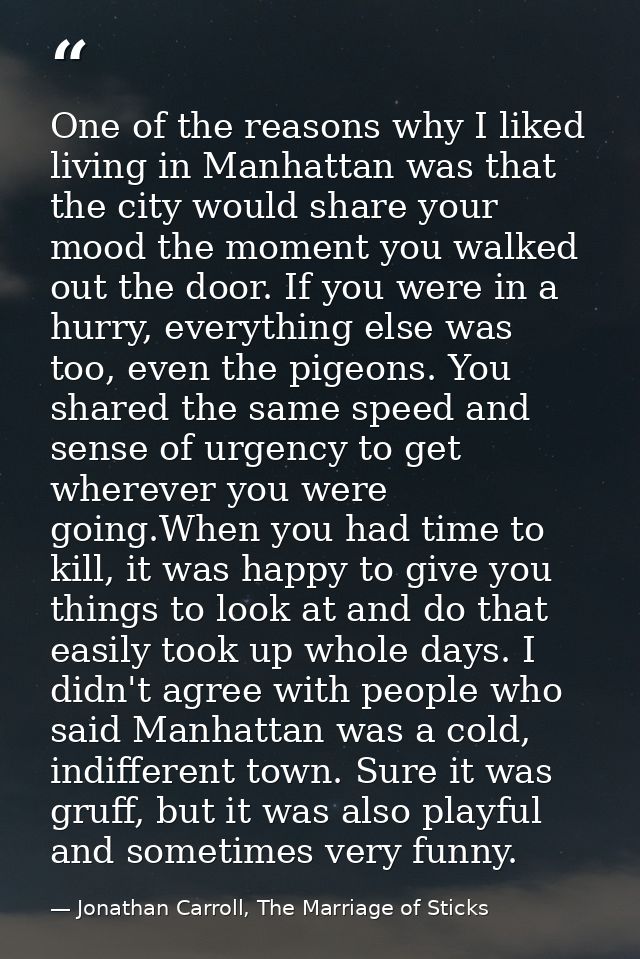 One of the reasons why I liked living in Manhattan was that the city would share your mood the moment you walked out the — Jonathan Carroll, The Marriage of Sticks