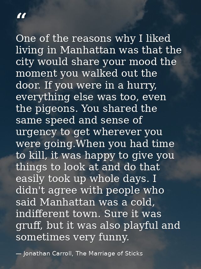 One of the reasons why I liked living in Manhattan was that the city would share your mood the moment you walked out the — Jonathan Carroll, The Marriage of Sticks