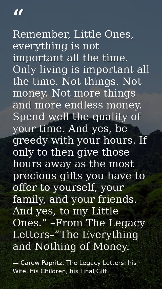 Remember, Little Ones, everything is not important all the time. Only living is important all the time. Not things. Not  — Carew Papritz, The Legacy Letters: his Wife, his Children, his Final Gift
