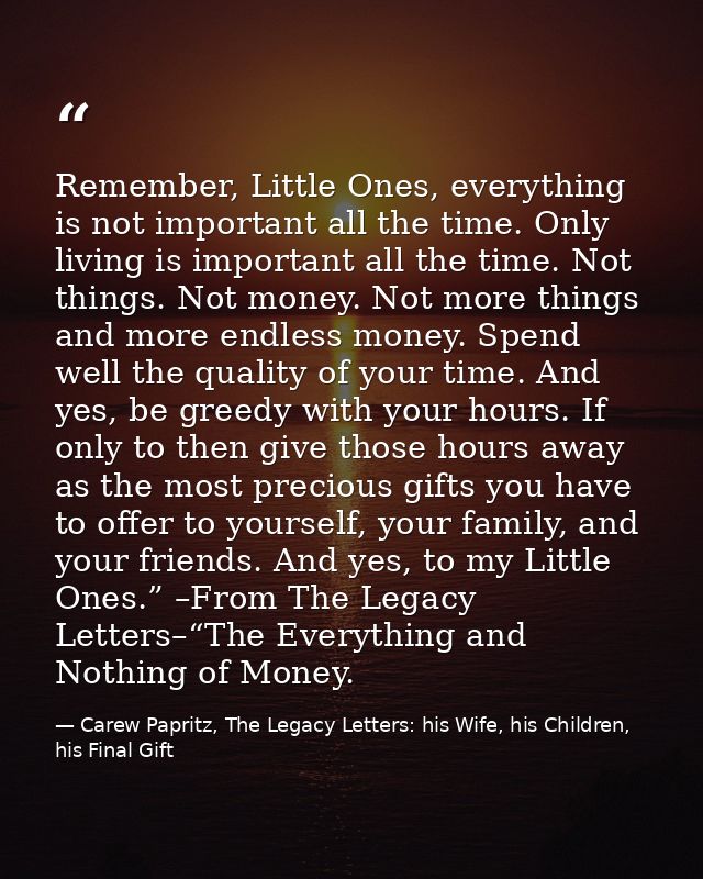 Remember, Little Ones, everything is not important all the time. Only living is important all the time. Not things. Not  — Carew Papritz, The Legacy Letters: his Wife, his Children, his Final Gift