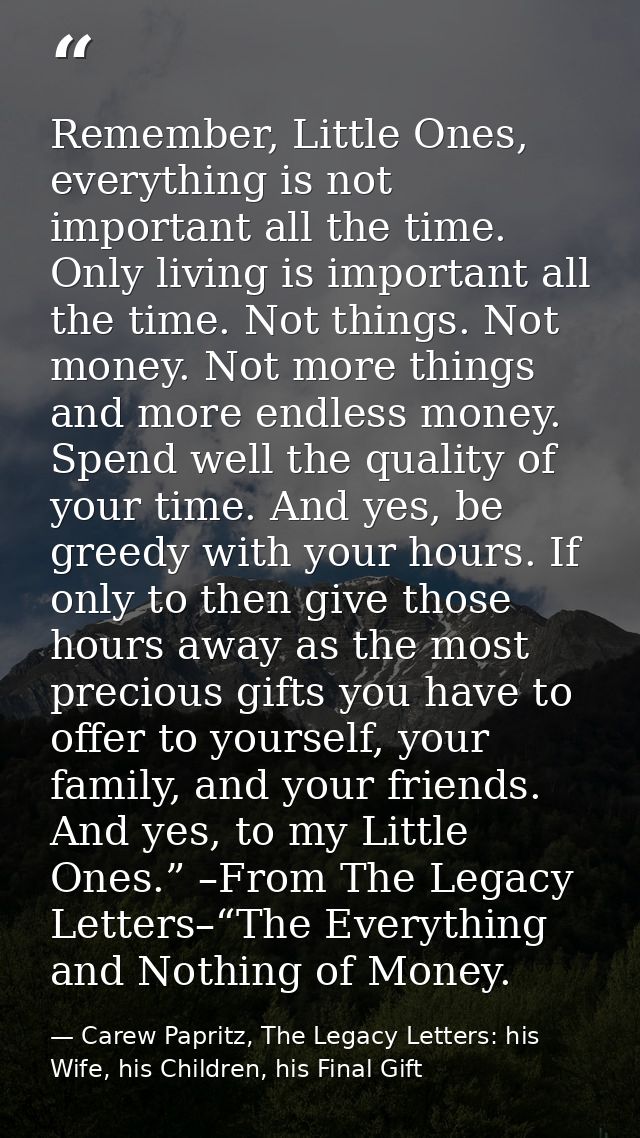 Remember, Little Ones, everything is not important all the time. Only living is important all the time. Not things. Not  — Carew Papritz, The Legacy Letters: his Wife, his Children, his Final Gift