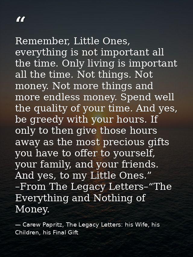 Remember, Little Ones, everything is not important all the time. Only living is important all the time. Not things. Not  — Carew Papritz, The Legacy Letters: his Wife, his Children, his Final Gift