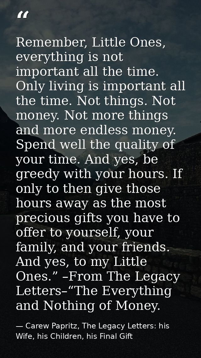 Remember, Little Ones, everything is not important all the time. Only living is important all the time. Not things. Not  — Carew Papritz, The Legacy Letters: his Wife, his Children, his Final Gift