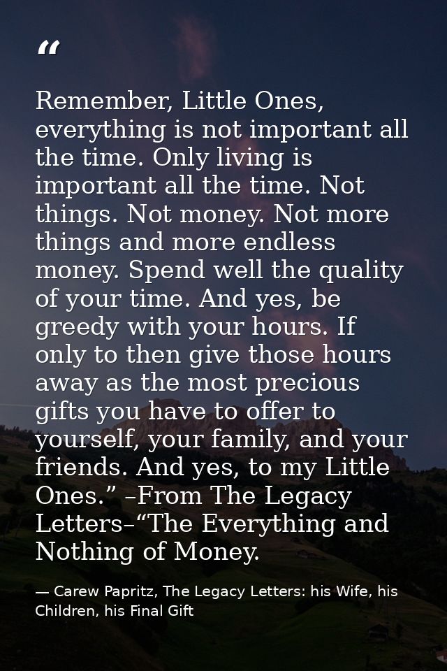 Remember, Little Ones, everything is not important all the time. Only living is important all the time. Not things. Not  — Carew Papritz, The Legacy Letters: his Wife, his Children, his Final Gift