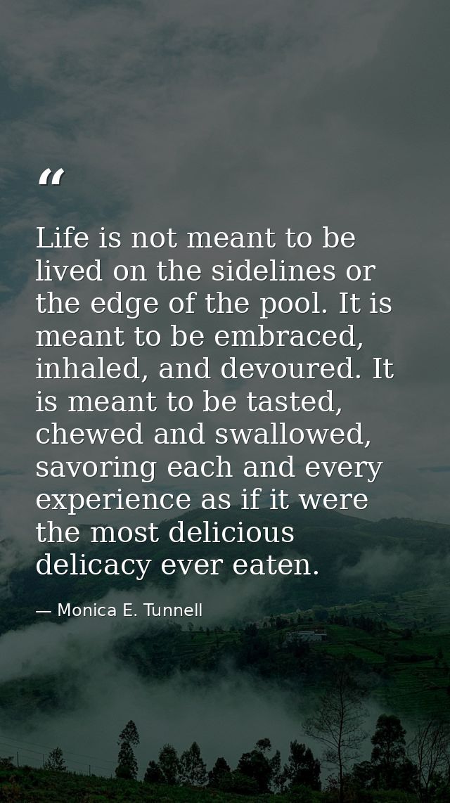 Life is not meant to be lived on the sidelines or the edge of the pool. It is meant to be embraced, inhaled, and devoure — Monica E. Tunnell