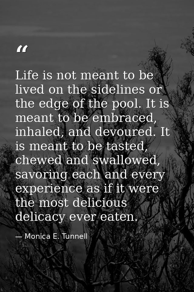 Life is not meant to be lived on the sidelines or the edge of the pool. It is meant to be embraced, inhaled, and devoure — Monica E. Tunnell