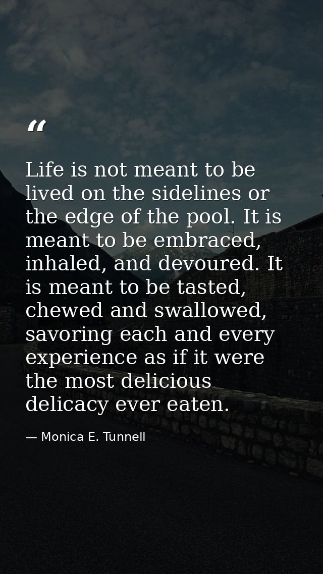 Life is not meant to be lived on the sidelines or the edge of the pool. It is meant to be embraced, inhaled, and devoure — Monica E. Tunnell