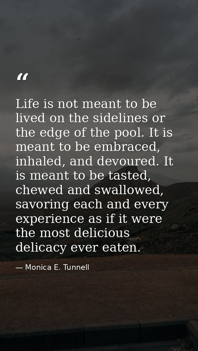 Life is not meant to be lived on the sidelines or the edge of the pool. It is meant to be embraced, inhaled, and devoure — Monica E. Tunnell
