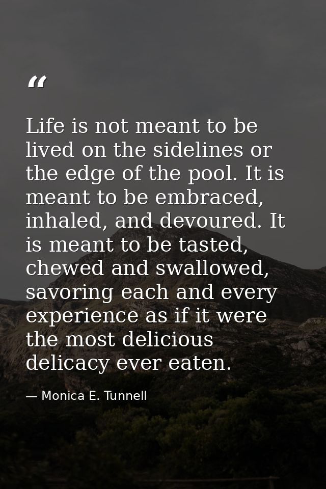 Life is not meant to be lived on the sidelines or the edge of the pool. It is meant to be embraced, inhaled, and devoure — Monica E. Tunnell
