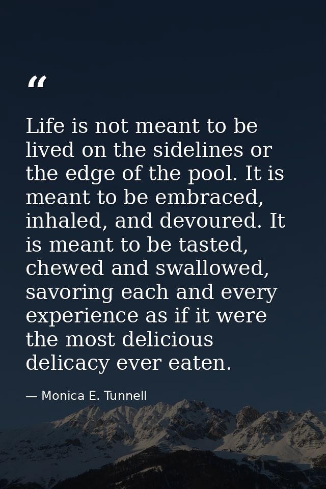 Life is not meant to be lived on the sidelines or the edge of the pool. It is meant to be embraced, inhaled, and devoure — Monica E. Tunnell