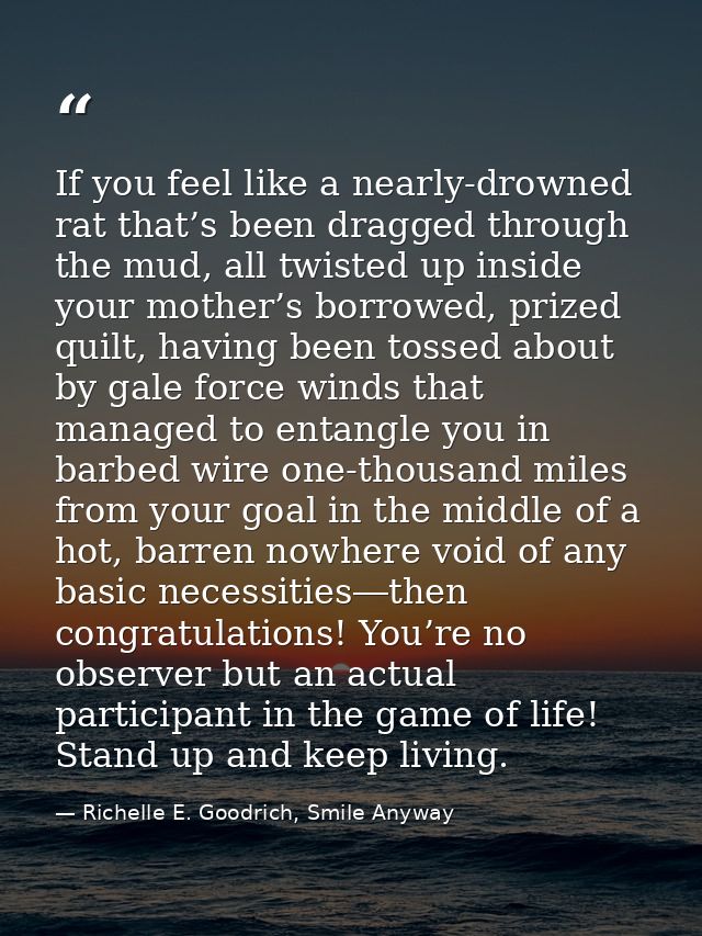 If you feel like a nearly-drowned rat that’s been dragged through the mud, all twisted up inside your mother’s borrowed, — Richelle E. Goodrich, Smile Anyway