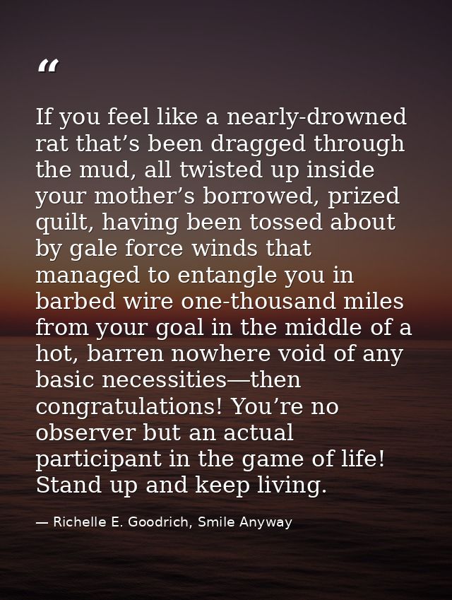If you feel like a nearly-drowned rat that’s been dragged through the mud, all twisted up inside your mother’s borrowed, — Richelle E. Goodrich, Smile Anyway