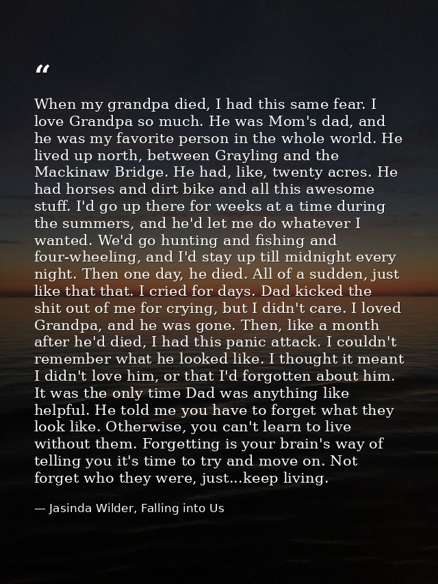 When my grandpa died, I had this same fear. I love Grandpa so much. He was Mom's dad, and he was my favorite person in t — Jasinda Wilder, Falling into Us