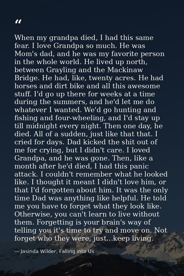 When my grandpa died, I had this same fear. I love Grandpa so much. He was Mom's dad, and he was my favorite person in t — Jasinda Wilder, Falling into Us