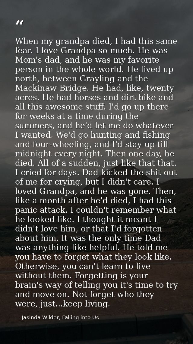 When my grandpa died, I had this same fear. I love Grandpa so much. He was Mom's dad, and he was my favorite person in t — Jasinda Wilder, Falling into Us