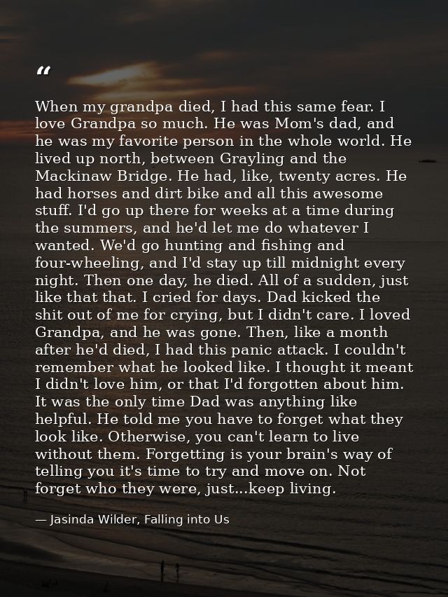 When my grandpa died, I had this same fear. I love Grandpa so much. He was Mom's dad, and he was my favorite person in t — Jasinda Wilder, Falling into Us