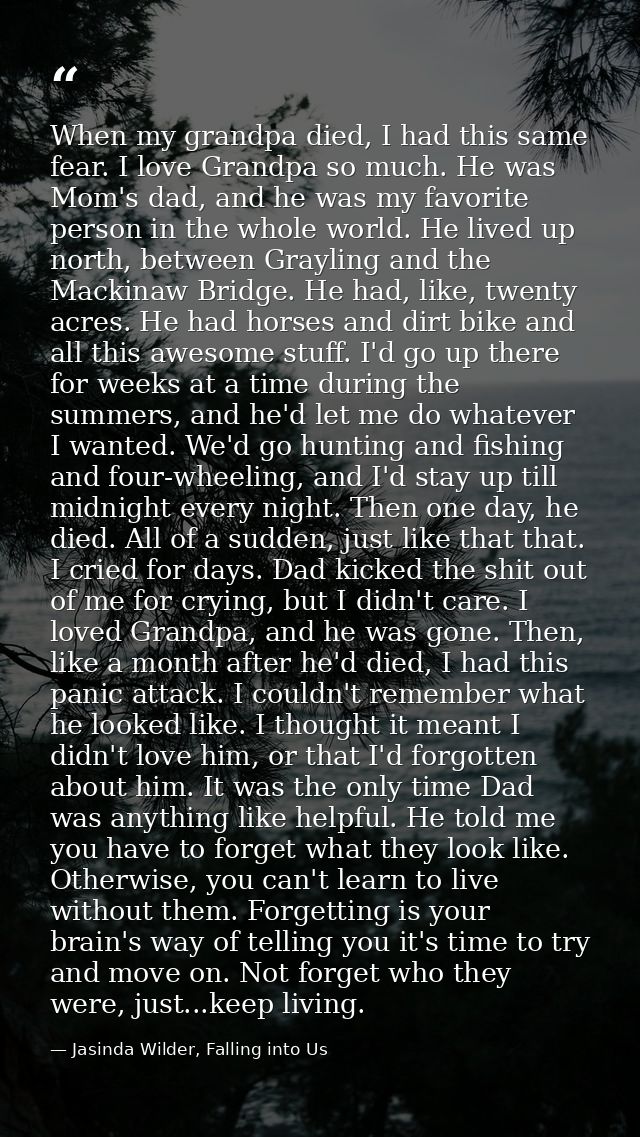 When my grandpa died, I had this same fear. I love Grandpa so much. He was Mom's dad, and he was my favorite person in t — Jasinda Wilder, Falling into Us
