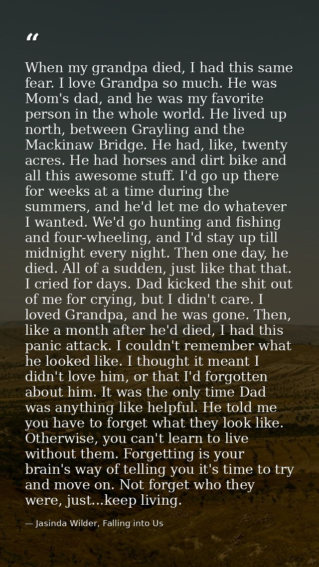 When my grandpa died, I had this same fear. I love Grandpa so much. He was Mom's dad, and he was my favorite person in t — Jasinda Wilder, Falling into Us