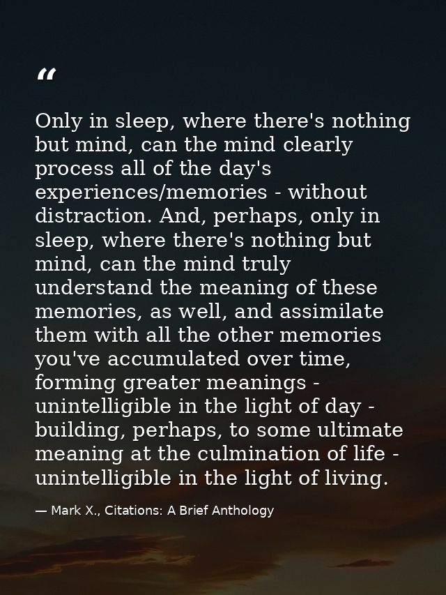 Only in sleep, where there's nothing but mind, can the mind clearly process all of the day's experiences/memories - with — Mark X., Citations: A Brief Anthology