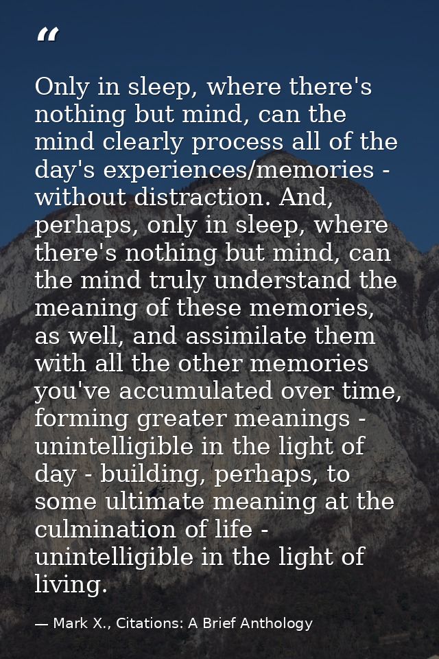 Only in sleep, where there's nothing but mind, can the mind clearly process all of the day's experiences/memories - with — Mark X., Citations: A Brief Anthology