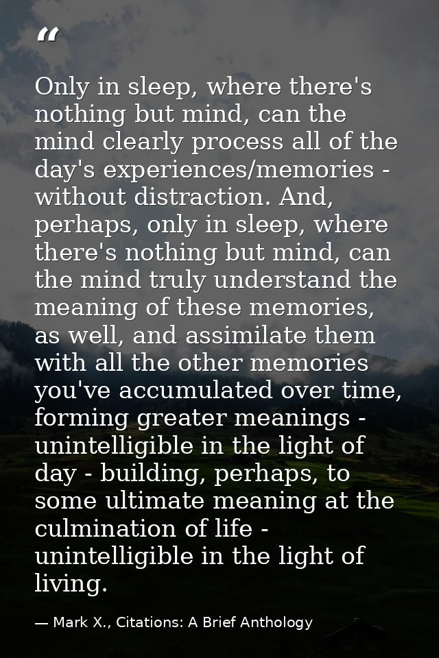 Only in sleep, where there's nothing but mind, can the mind clearly process all of the day's experiences/memories - with — Mark X., Citations: A Brief Anthology