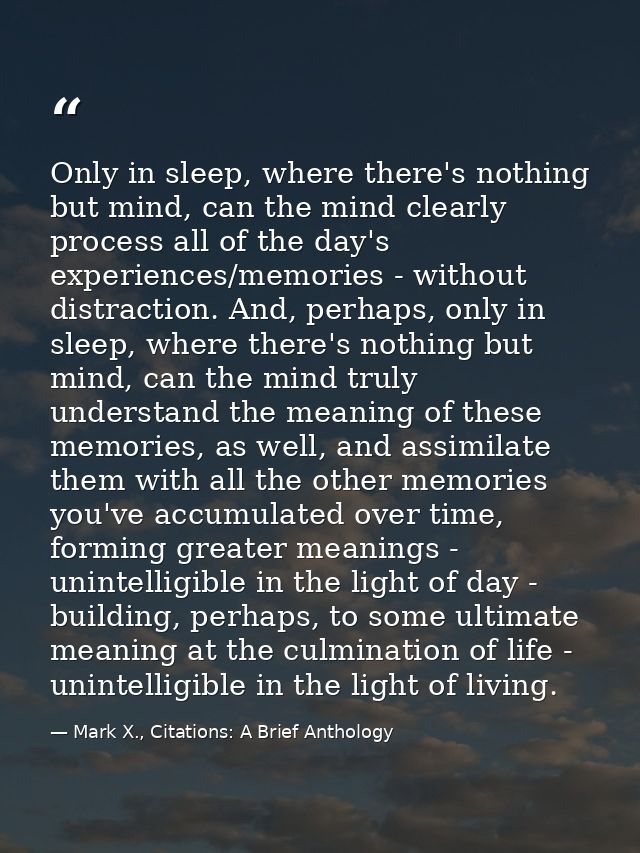 Only in sleep, where there's nothing but mind, can the mind clearly process all of the day's experiences/memories - with — Mark X., Citations: A Brief Anthology
