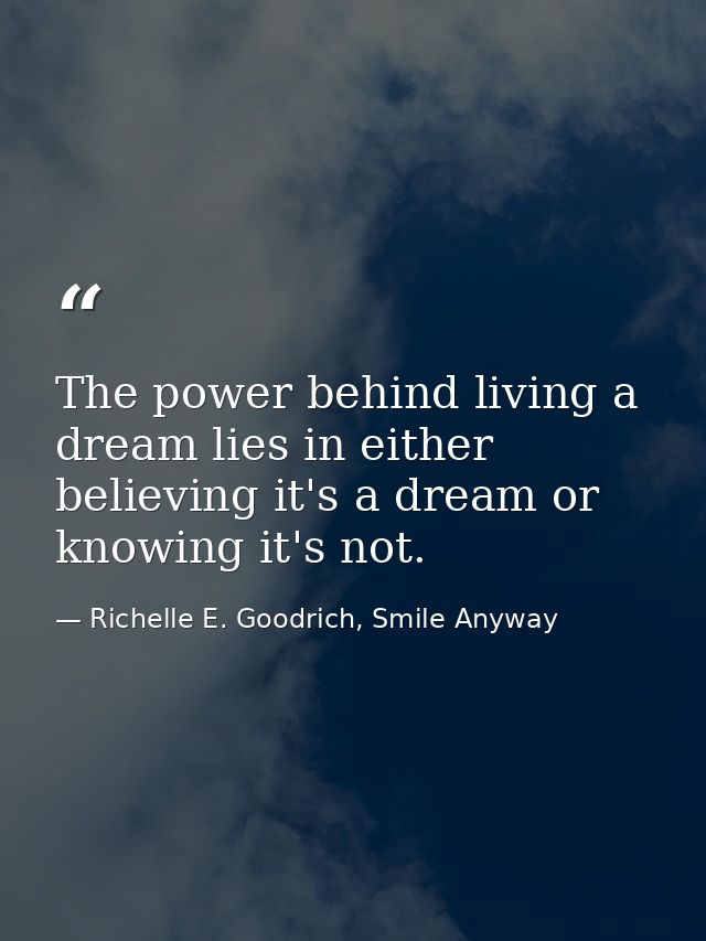 The power behind living a dream lies in either believing it's a dream or knowing it's not. — Richelle E. Goodrich, Smile Anyway