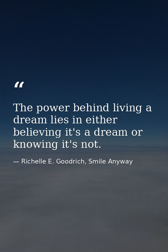 The power behind living a dream lies in either believing it's a dream or knowing it's not. — Richelle E. Goodrich, Smile Anyway