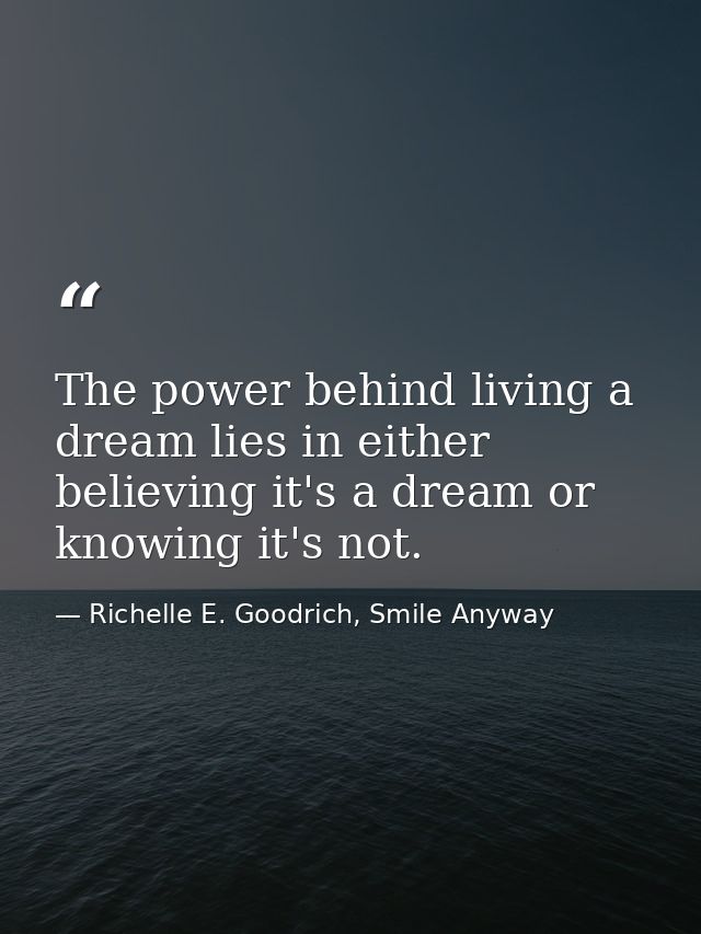 The power behind living a dream lies in either believing it's a dream or knowing it's not. — Richelle E. Goodrich, Smile Anyway