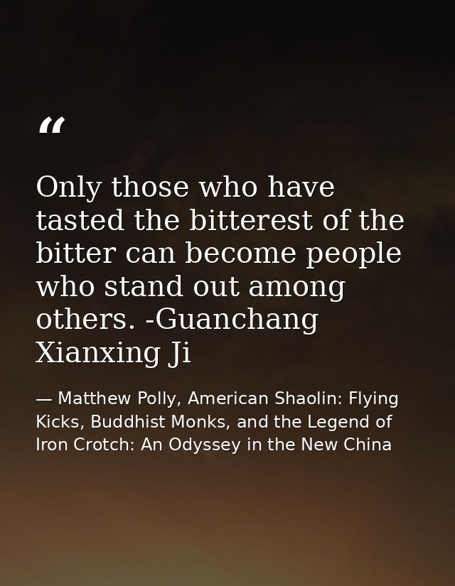 Only those who have tasted the bitterest of the bitter can become people who stand out among others. -Guanchang Xianxing — Matthew Polly, American Shaolin: Flying Kicks, Buddhist Monks, and the Legend of Iron Crotch: An Odyssey in the New China