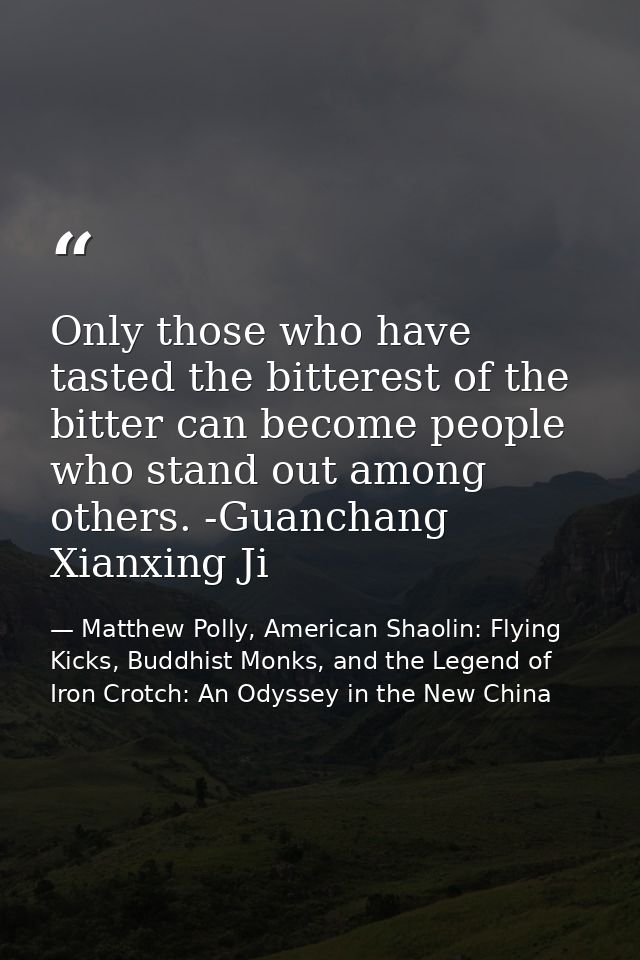 Only those who have tasted the bitterest of the bitter can become people who stand out among others. -Guanchang Xianxing — Matthew Polly, American Shaolin: Flying Kicks, Buddhist Monks, and the Legend of Iron Crotch: An Odyssey in the New China