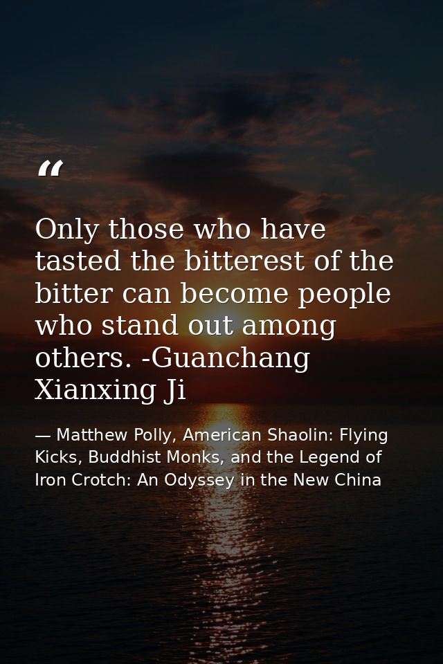 Only those who have tasted the bitterest of the bitter can become people who stand out among others. -Guanchang Xianxing — Matthew Polly, American Shaolin: Flying Kicks, Buddhist Monks, and the Legend of Iron Crotch: An Odyssey in the New China