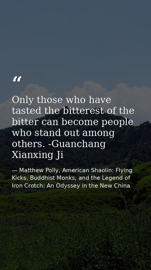 Only those who have tasted the bitterest of the bitter can become people who stand out among others. -Guanchang Xianxing — Matthew Polly, American Shaolin: Flying Kicks, Buddhist Monks, and the Legend of Iron Crotch: An Odyssey in the New China