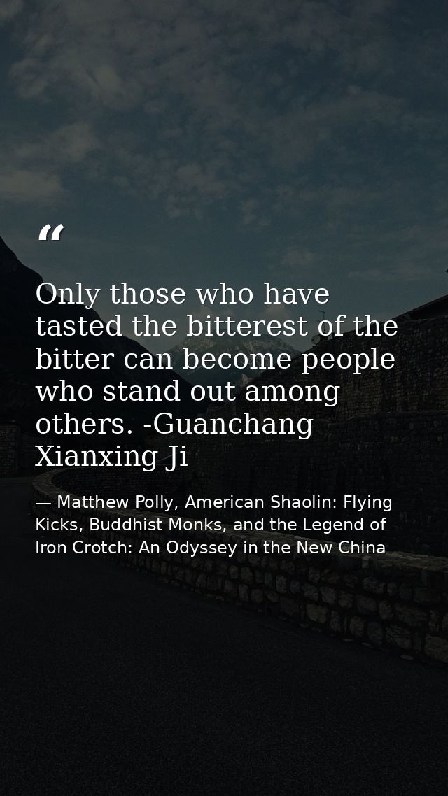 Only those who have tasted the bitterest of the bitter can become people who stand out among others. -Guanchang Xianxing — Matthew Polly, American Shaolin: Flying Kicks, Buddhist Monks, and the Legend of Iron Crotch: An Odyssey in the New China
