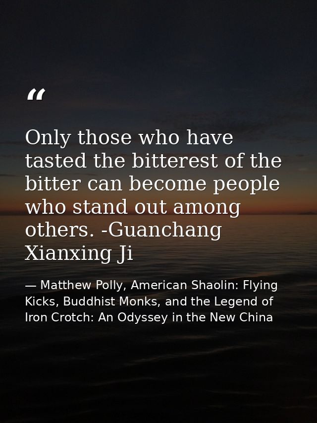 Only those who have tasted the bitterest of the bitter can become people who stand out among others. -Guanchang Xianxing — Matthew Polly, American Shaolin: Flying Kicks, Buddhist Monks, and the Legend of Iron Crotch: An Odyssey in the New China