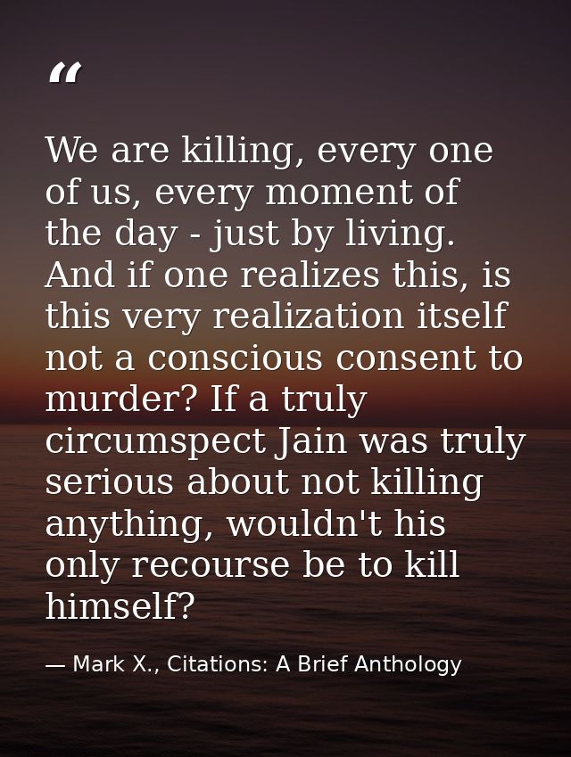 We are killing, every one of us, every moment of the day - just by living. And if one realizes this, is this very realiz — Mark X., Citations: A Brief Anthology