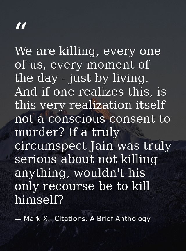 We are killing, every one of us, every moment of the day - just by living. And if one realizes this, is this very realiz — Mark X., Citations: A Brief Anthology