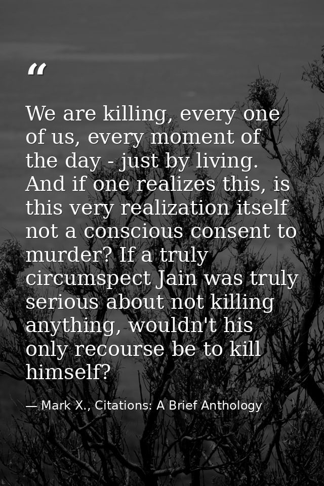 We are killing, every one of us, every moment of the day - just by living. And if one realizes this, is this very realiz — Mark X., Citations: A Brief Anthology