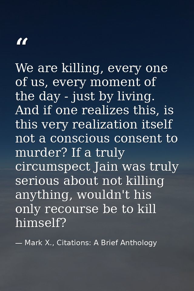 We are killing, every one of us, every moment of the day - just by living. And if one realizes this, is this very realiz — Mark X., Citations: A Brief Anthology