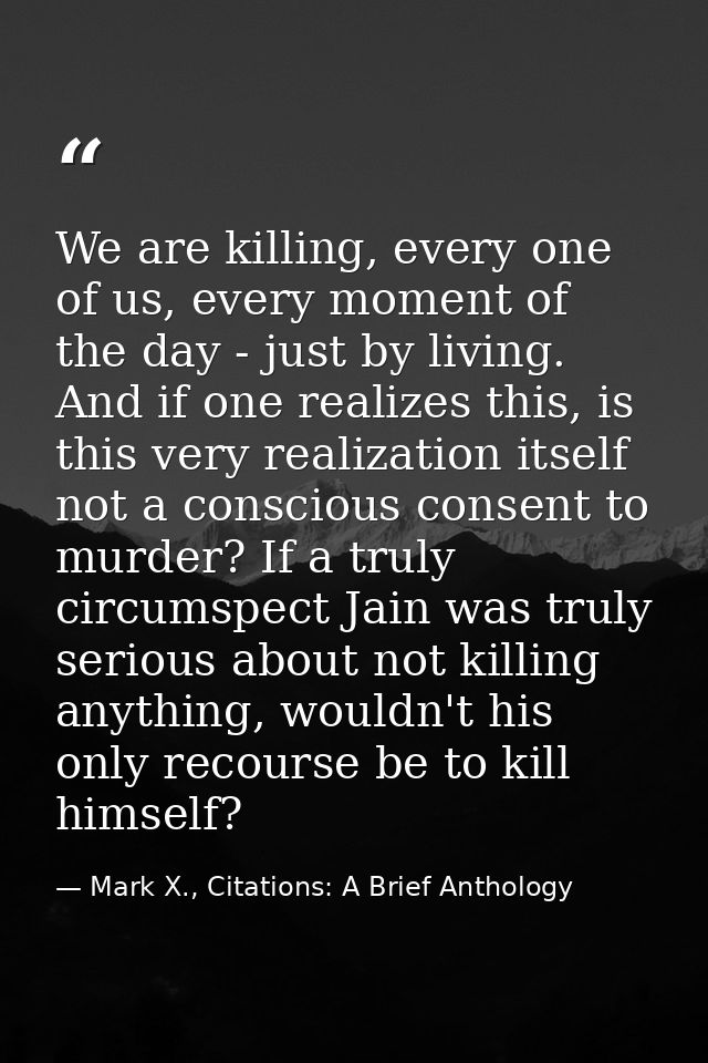 We are killing, every one of us, every moment of the day - just by living. And if one realizes this, is this very realiz — Mark X., Citations: A Brief Anthology